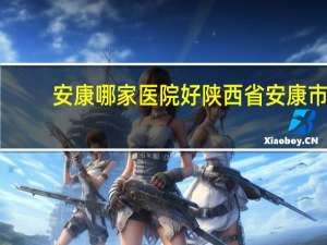 安康哪家医院好 陕西省安康市都有些什么医院公立私立的都算越详细越好