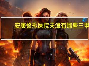 安康整形医院 天津有哪些三甲医院