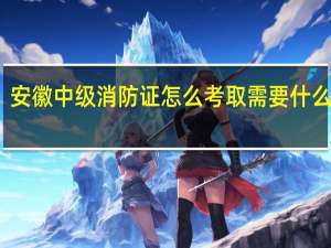 安徽中级消防证怎么考取需要什么条件