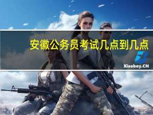 安徽公务员考试几点到几点
