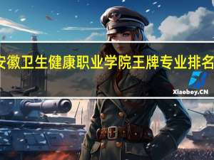 安徽卫生健康职业学院王牌专业排名一览表