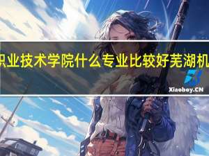 安徽机电职业技术学院什么专业比较好 芜湖机电职业技术学院