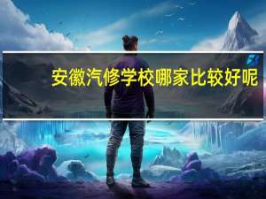 安徽汽修学校哪家比较好呢