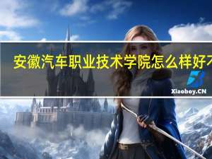 安徽汽车职业技术学院怎么样好不好（安徽汽车职业技术学院怎么样）