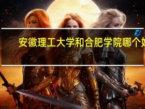 安徽理工大学和合肥学院哪个好，录取分数哪个高一些