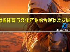 安徽省体育与文化产业融合现状及发展对策研究(关于安徽省体育与文化产业融合现状及发展对策研究简述)