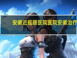 安徽近视眼医院医院 安徽治疗近视眼哪家眼科医院比较好