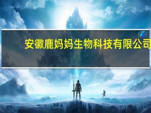 安徽鹿妈妈生物科技有限公司(关于安徽鹿妈妈生物科技有限公司简述)