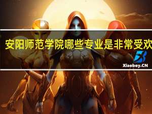 安阳师范学院哪些专业是非常受欢迎的