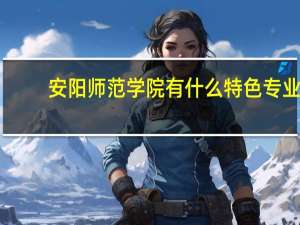 安阳师范学院有什么特色专业，专业排名如何