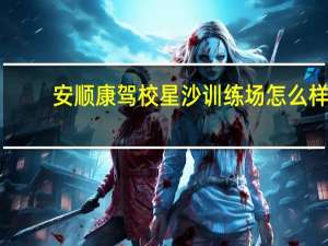安顺康驾校星沙训练场怎么样（安顺康驾校）