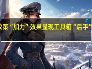 宏观政策“加力”效果显现 工具箱“后手”可持续施力