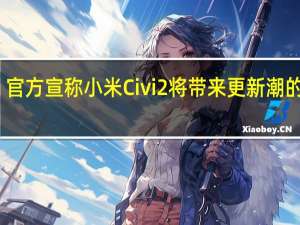 官方宣称小米Civi 2将带来更新潮的设计