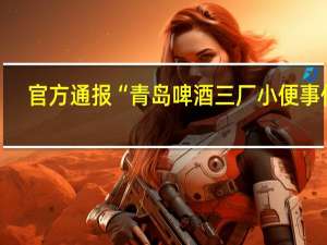 官方通报“青岛啤酒三厂小便事件”