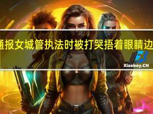 官方通报女城管执法时被打哭 捂着眼睛边流血边痛哭