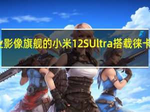 定位专业影像旗舰的小米12SUltra搭载徕卡专业光学镜头