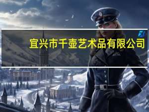 宜兴市千壶艺术品有限公司(关于宜兴市千壶艺术品有限公司简述)