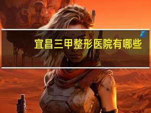 宜昌三甲整形医院有哪些(宜昌市三甲医院有哪些)