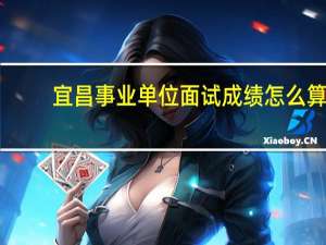 宜昌事业单位面试成绩怎么算