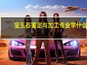 宝玉石鉴定与加工专业学什么