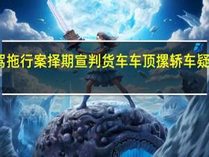 宝马女司机醉驾拖行案择期宣判 货车车顶摞轿车疑无固定措施高速行驶