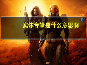 实体专辑是什么意思啊（实体专辑是什么）