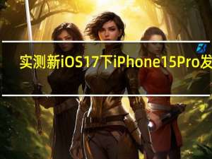 实测新iOS 17下iPhone 15 Pro发热：改善明显 苹果还让A17 Pro性能更优秀