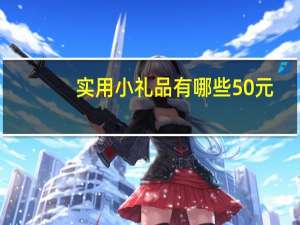 实用小礼品有哪些50元（实用小礼品有哪些）