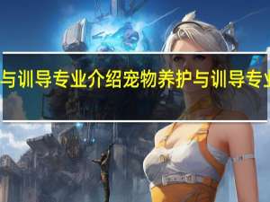 宠物养护与训导专业介绍 宠物养护与训导专业开设哪些课程