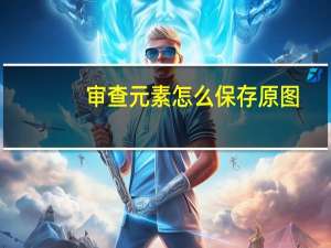 审查元素怎么保存原图（审查元素怎么提取原图）