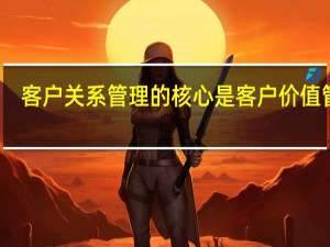 客户关系管理的核心是客户价值管理（客户关系管理的核心是）