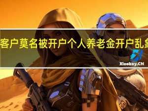 客户莫名被开户 个人养老金开户乱象频现