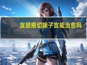 宫颈癌切除子宫能治愈吗（宫颈癌切除子宫能活多久）