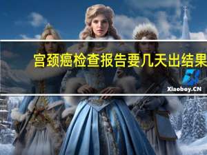 宫颈癌检查报告要几天出结果（宫颈癌检查）