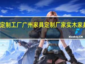 家具定制工厂 广州家具定制厂家 实木家具定制工厂（家具定制工厂）