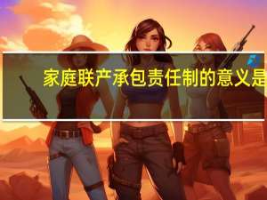 家庭联产承包责任制的意义是（家庭联产承包责任制的意义）