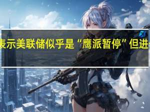 富国银行经济学家表示美联储似乎是“鹰派暂停”但进一步加息的门槛越来越高