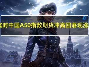 富时中国A50指数期货冲高回落现涨0.93%此前一度涨近2%