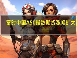 富时中国A50指数期货涨幅扩大至0.8%