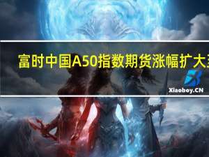 富时中国A50指数期货涨幅扩大至1%