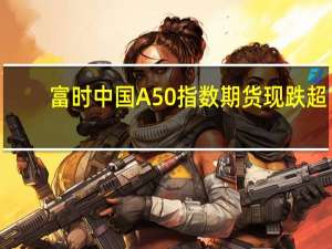 富时中国A50指数期货现跌超1%