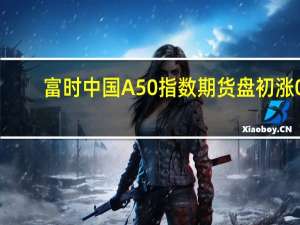 富时中国A50指数期货盘初涨0.01%上一交易日夜盘收涨0.02%