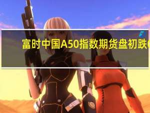 富时中国A50指数期货盘初跌0.23%上一交易日夜盘收跌0.33%