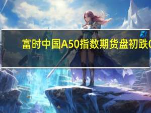 富时中国A50指数期货盘初跌0.43%上一交易日夜盘收跌0.15%