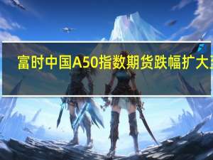 富时中国A50指数期货跌幅扩大至2