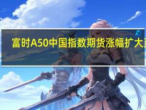 富时A50中国指数期货涨幅扩大至0.5%