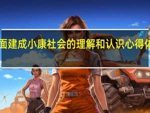 对全面建成小康社会的理解和认识心得体会2500字（对全面建成小康社会的理解和认识）
