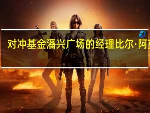 对冲基金潘兴广场的经理比尔·阿克曼：地缘政治仍然是全球市场面临的头等风险能源价格和利率上行让我感到忧心忡忡