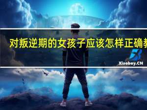 对叛逆期的女孩子应该怎样正确教育