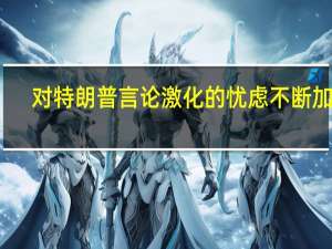 对特朗普言论激化的忧虑不断加深